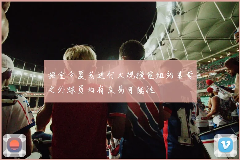 掘金今夏或进行大规模重组约基奇之外球员均有交易可能性