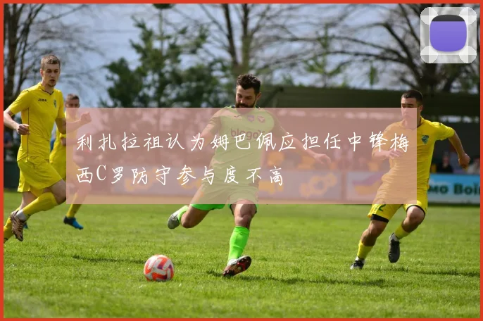 利扎拉祖认为姆巴佩应担任中锋梅西C罗防守参与度不高