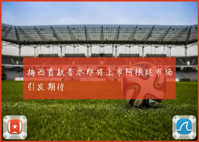 梅西首款香水即将上市阿根廷市场引发期待