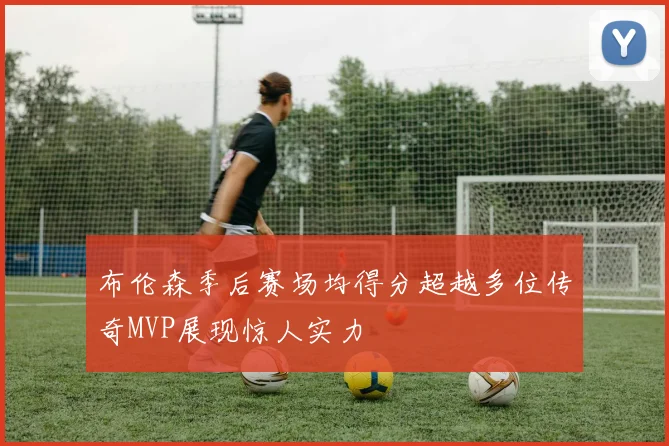 布伦森季后赛场均得分超越多位传奇MVP展现惊人实力