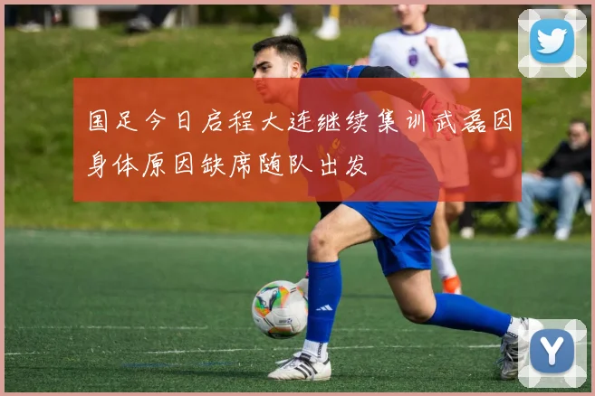 国足今日启程大连继续集训武磊因身体原因缺席随队出发