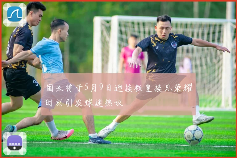 国米将于5月9日迎接教皇接见荣耀时刻引发球迷热议
