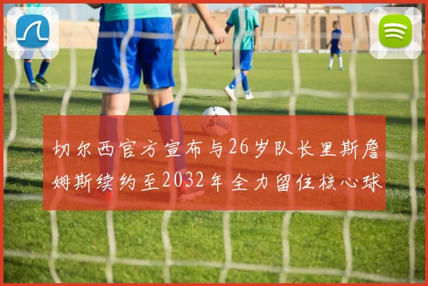 切尔西官方宣布与26岁队长里斯詹姆斯续约至2032年全力留住核心球员