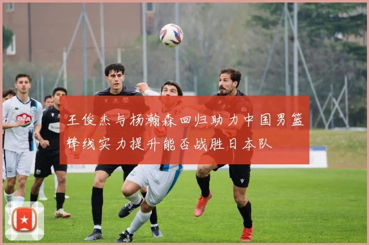 王俊杰与杨瀚森回归助力中国男篮锋线实力提升能否战胜日本队