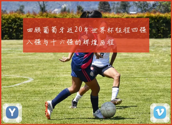 回顾葡萄牙近20年世界杯征程四强八强与十六强的辉煌历程