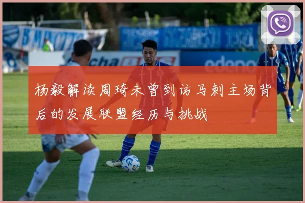 杨毅解读周琦未曾到访马刺主场背后的发展联盟经历与挑战