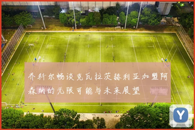 乔科尔畅谈克瓦拉茨赫利亚加盟阿森纳的无限可能与未来展望