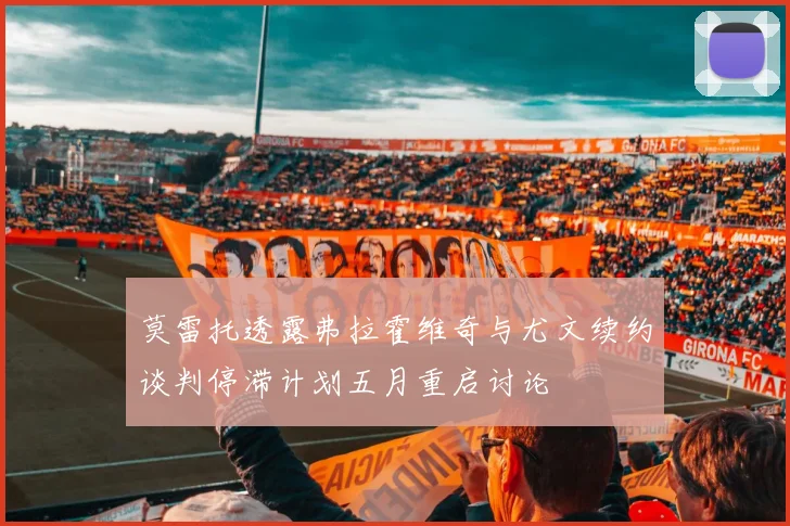 莫雷托透露弗拉霍维奇与尤文续约谈判停滞计划五月重启讨论