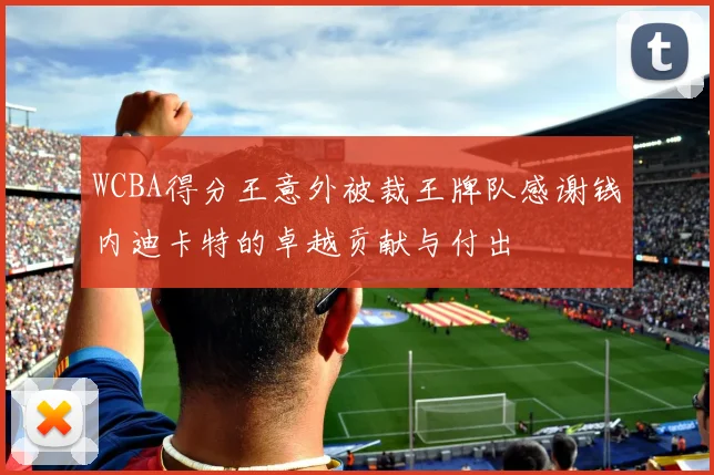 WCBA得分王意外被裁王牌队感谢钱内迪卡特的卓越贡献与付出