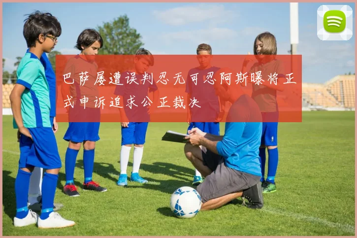 巴萨屡遭误判忍无可忍阿斯曝将正式申诉追求公正裁决