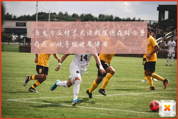 马竞与亚特兰大谈判埃德森转会费存在分歧导致进展停滞
