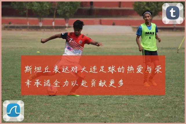 斯坦丘表达对大连足球的热爱与荣幸承诺全力以赴贡献更多