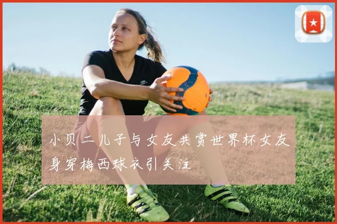 小贝二儿子与女友共赏世界杯女友身穿梅西球衣引关注