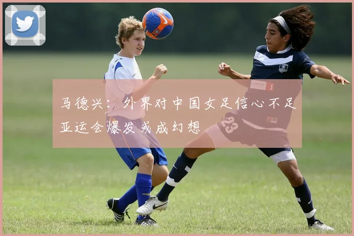 马德兴：外界对中国女足信心不足亚运会爆发或成幻想