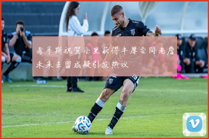 考辛斯祝贺小里获得丰厚合同老詹未来去留成疑引发热议