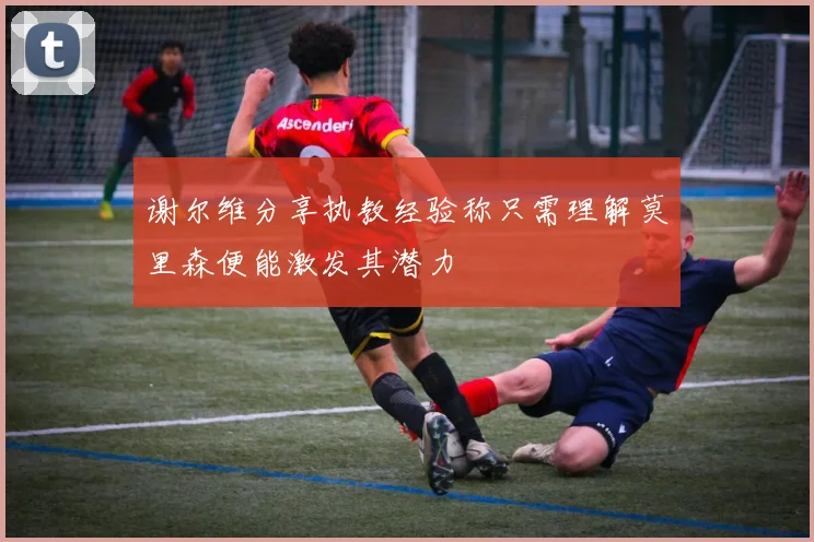 谢尔维分享执教经验称只需理解莫里森便能激发其潜力