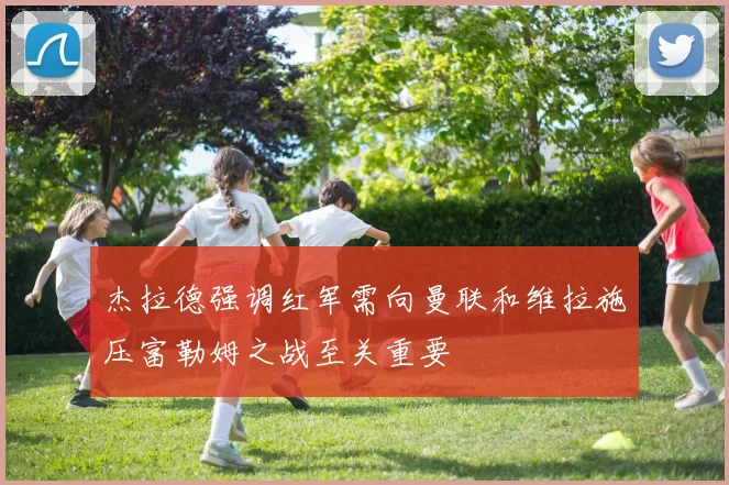 杰拉德强调红军需向曼联和维拉施压富勒姆之战至关重要