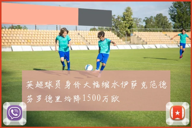 英超球员身价大幅缩水伊萨克范德芬罗德里均降1500万欧