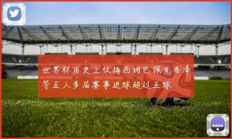 世界杯历史上仅梅西姆巴佩克洛泽等五人多届赛事进球超过五球