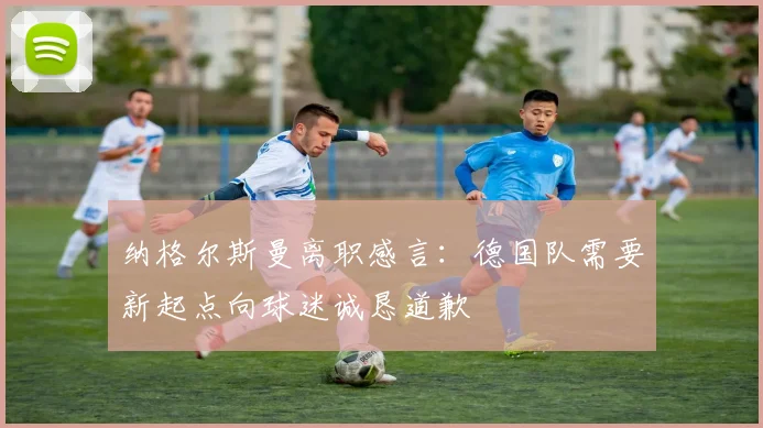 纳格尔斯曼离职感言：德国队需要新起点向球迷诚恳道歉