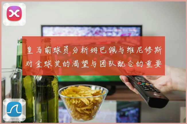 皇马前球员分析姆巴佩与维尼修斯对金球奖的渴望与团队配合的重要性