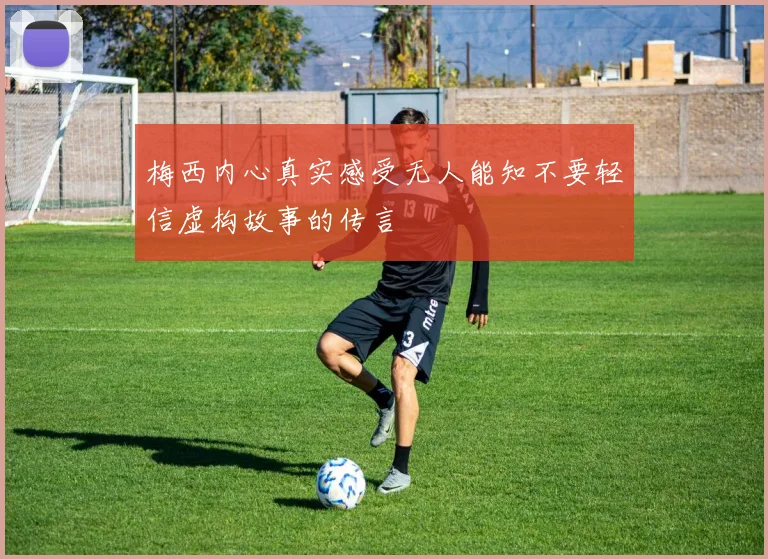 梅西内心真实感受无人能知不要轻信虚构故事的传言