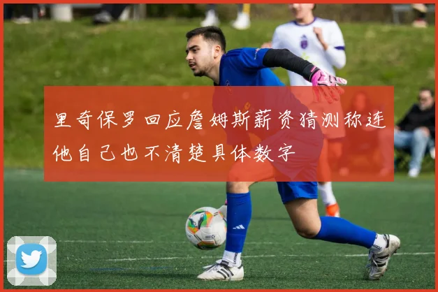 里奇保罗回应詹姆斯薪资猜测称连他自己也不清楚具体数字