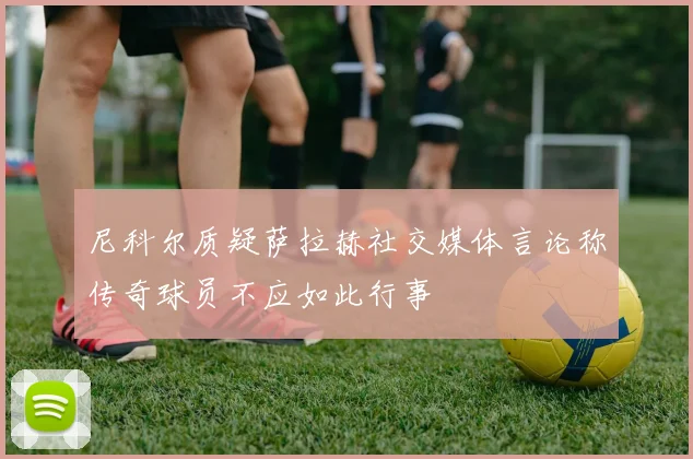 尼科尔质疑萨拉赫社交媒体言论称传奇球员不应如此行事