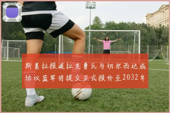 斯基拉报道拉克鲁瓦与切尔西达成协议蓝军将提交正式报价至2032年