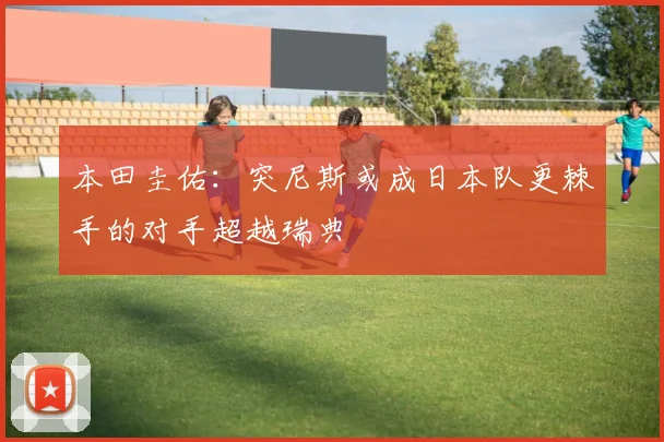 本田圭佑：突尼斯或成日本队更棘手的对手超越瑞典