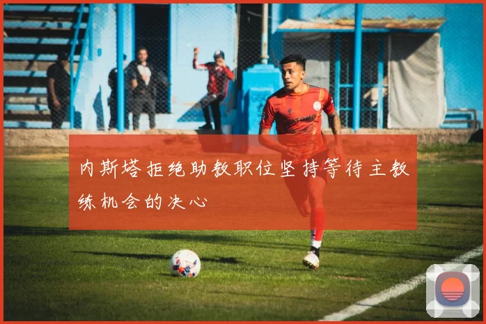 内斯塔拒绝助教职位坚持等待主教练机会的决心