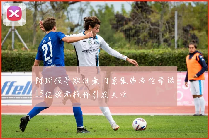 阿斯报导欧洲豪门紧张弗洛伦蒂诺15亿欧元报价引发关注