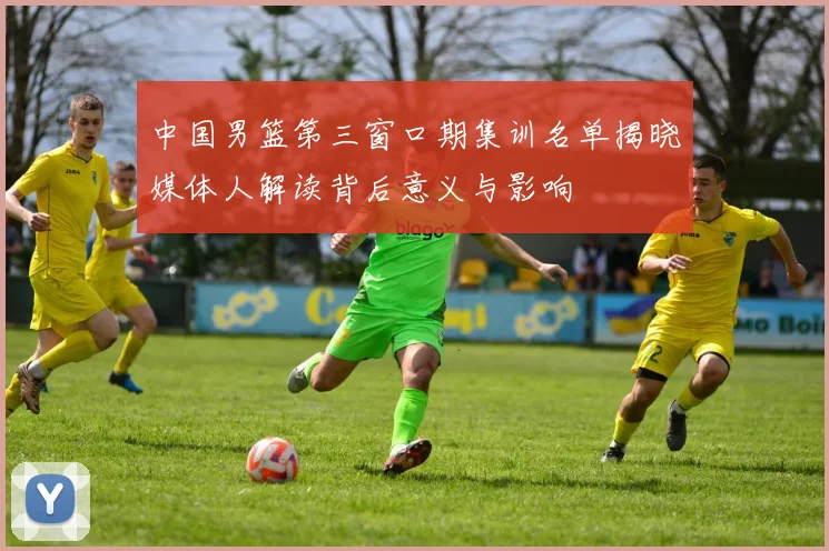 中国男篮第三窗口期集训名单揭晓媒体人解读背后意义与影响